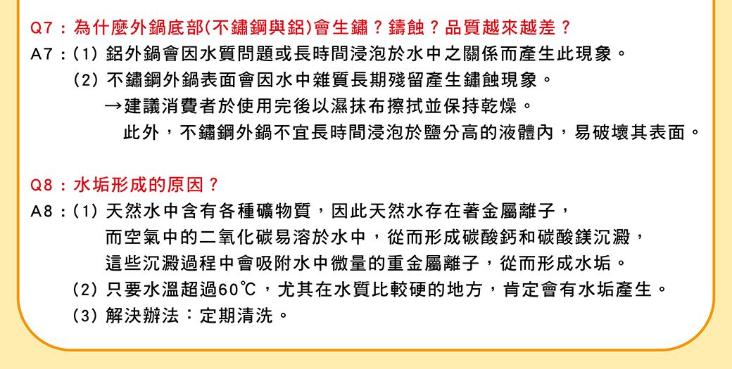 Q7:為什麼外鍋底部(不鏽鋼與鋁)會生鏽?鑄蝕?品質越來越差?A7:(1)鋁外鍋會因水質問題或長時間浸泡於水中之關係而產生此現象。(2)不鏽鋼外鍋表面會因水中雜質長期殘留產生鏽蝕現象。建議消費者於使用完後以濕抹布擦拭並保持乾燥。此外,不鏽鋼外鍋不宜長時間浸泡於鹽分高的液體內,易破壞其表面。Q8:水垢形成的原因?A8:(1)天然水中含有各種礦物質,因此天然水存在著金屬離子,而空氣中的二氧化碳易溶於水中,從而形成碳酸鈣和碳酸鎂沉澱,這些沉澱過程中會吸附水中微量的重金屬離子,從而形成水垢。(2)只要水溫超過60℃,尤其在水質比較硬的地方,肯定會有水垢產生。(3)解決辦法:定期清洗。