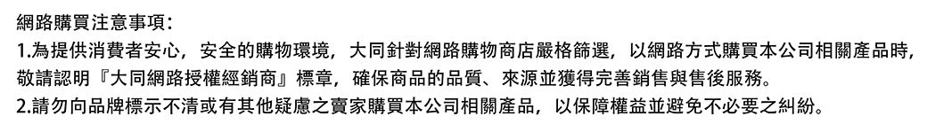 網路購買注意事項:1. 為提供消費者安心,安全的購物環境,大同針對網路購物商店嚴格篩選,以網路方式購買本公司相關產品時,敬請認明『大同網路授權經銷商』標章,確保商品的品質、來源並獲得完善銷售與售後服務。2.請勿向品牌標示不清或有其他疑慮之賣家購買本公司相關產品,以保障權益並避免不必要之糾紛。