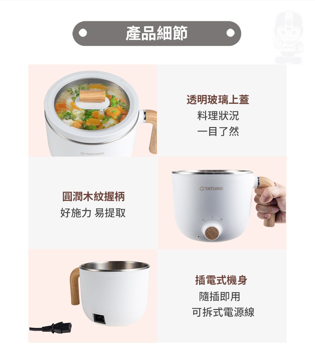 產品細節TATUNG透明玻璃上蓋料理狀況一目了然TATUNG圓潤木紋握柄好施力 易提取插電式機身隨插即用可拆式電源線