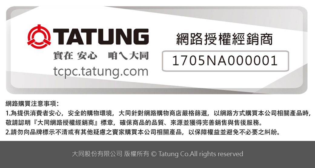 TATUNG網路授權經銷商實在 安心 咱ㄟ大同1705NA000001tcpc.tatung.com網路購買注意事項:1. 為提供消費者安心,安全的購物環境,大同針對網路購物商店嚴格篩選,以網路方式購買本公司相關產品時,敬請認明『大同網路授權經銷商』標章,確保商品的品質、來源並獲得完善銷售與售後服務。2.請勿向品牌標示不清或有其他疑慮之賣家購買本公司相關產品,以保障權益並避免不必要之糾紛。大同股份有限公司 版權所有 Tatung Co.All rights reserved