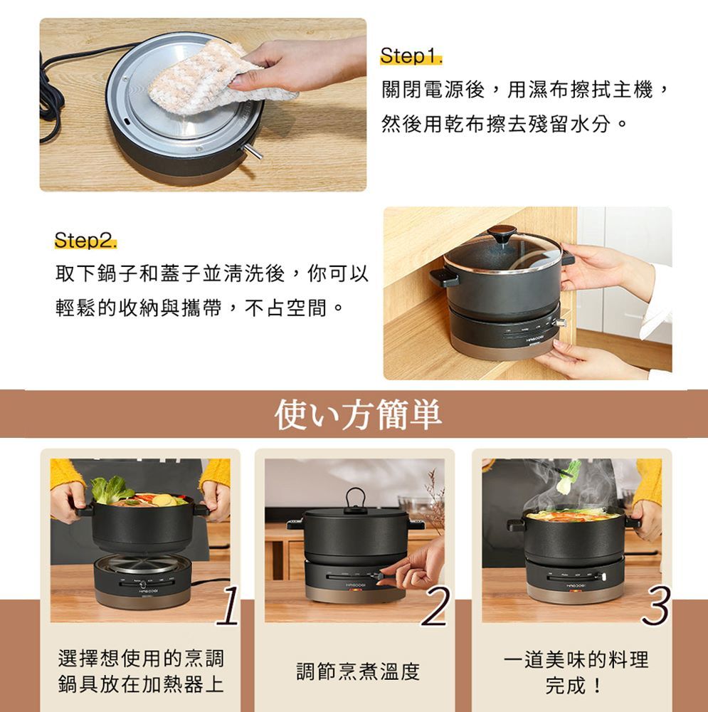 Step2.取下鍋子和蓋子並清洗後,你可以輕鬆的收納與攜帶,不占空間。Step1.關閉電源後,用濕布擦拭主機,然後用乾布擦去殘留水分。使い方簡単3選擇想使用的烹調鍋具放在加熱器上調節烹煮溫度一道美味的料理完成!