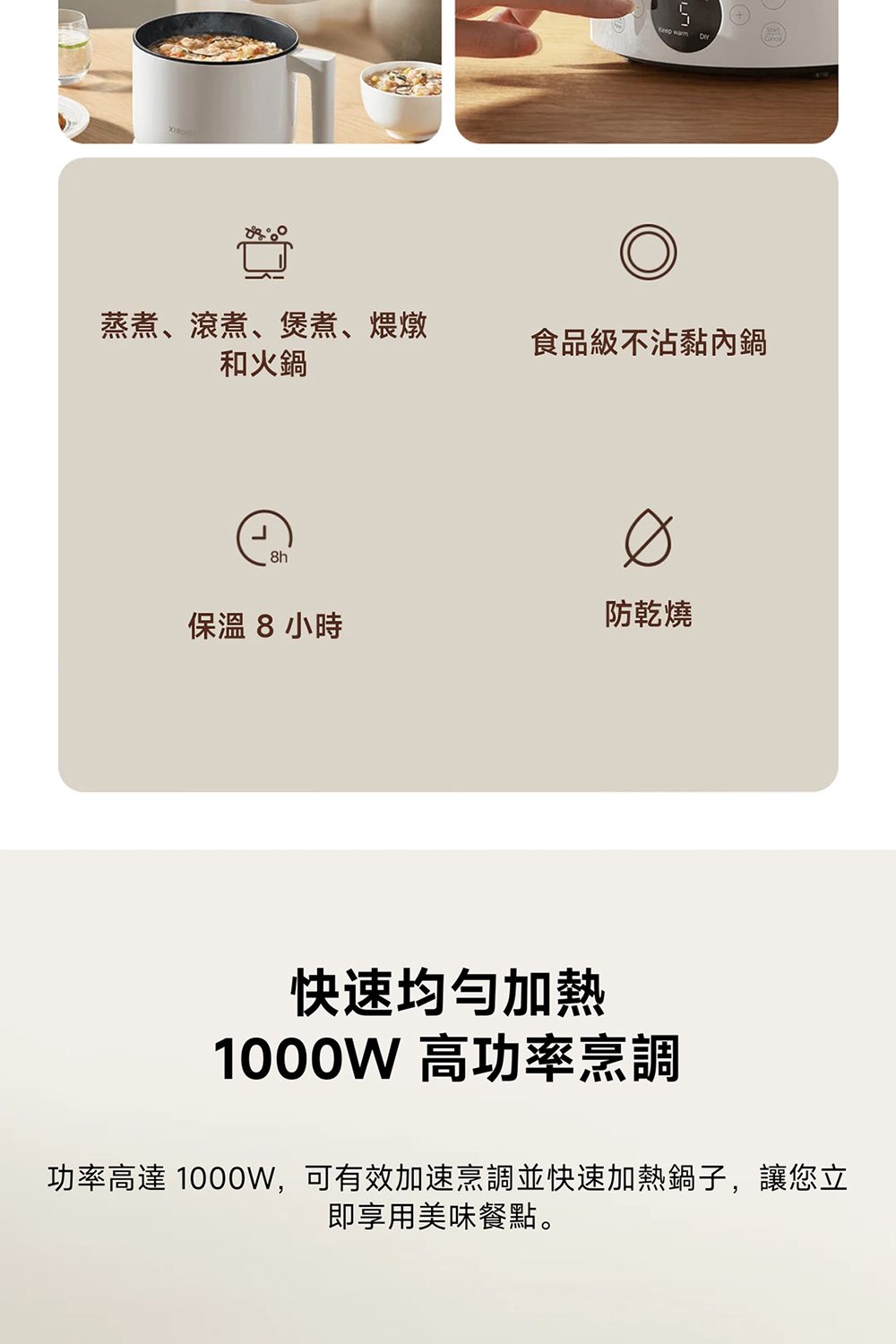 蒸煮、滾煮、煲煮、煨燉食品級不沾黏內鍋和火鍋8h保溫8小時防乾燒快速均勻加熱1000W 高功率烹調功率高達 1000W,可有效加速烹調並快速加熱鍋子,讓您立即享用美味餐點。