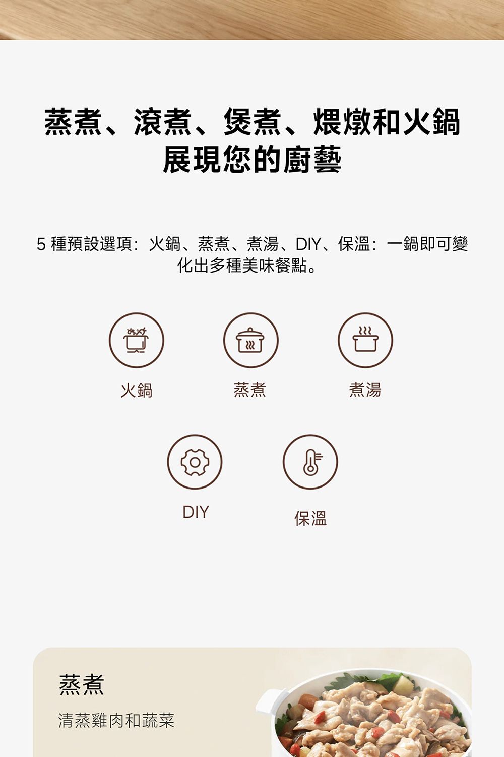 蒸煮、滾煮、煲煮、煨燉和火鍋展現您的廚藝5種預設選項:火鍋、蒸煮、煮湯、DIY、保溫:一鍋即可變化出多種美味餐點。火鍋蒸煮煮湯蒸煮清蒸雞肉和蔬菜DIY保溫
