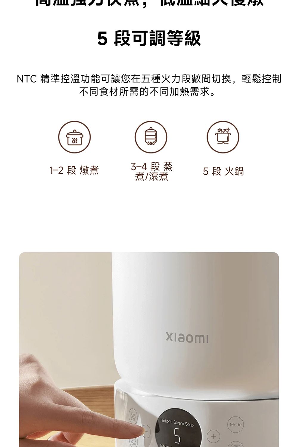 5 段可調等級NTC 精準控溫功能可讓您在五種火力段數間切換,輕鬆控制不同食材所需的不同加熱需求。1-2 段 燉煮 段蒸煮/滾煮5段 火鍋Hotpot team SoupSModeStart