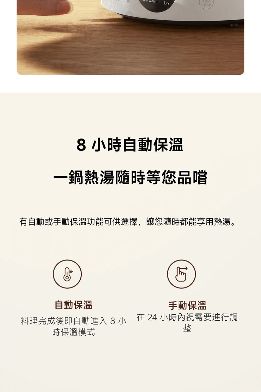 warm DIYCancel8小時自動保溫一鍋熱湯隨時等您品嚐有自動或手動保溫功能可供選擇,讓您隨時都能享用熱湯。自動保溫手動保溫料理完成後即自動進入8小時保溫模式在 24 小時內視需要進行調整