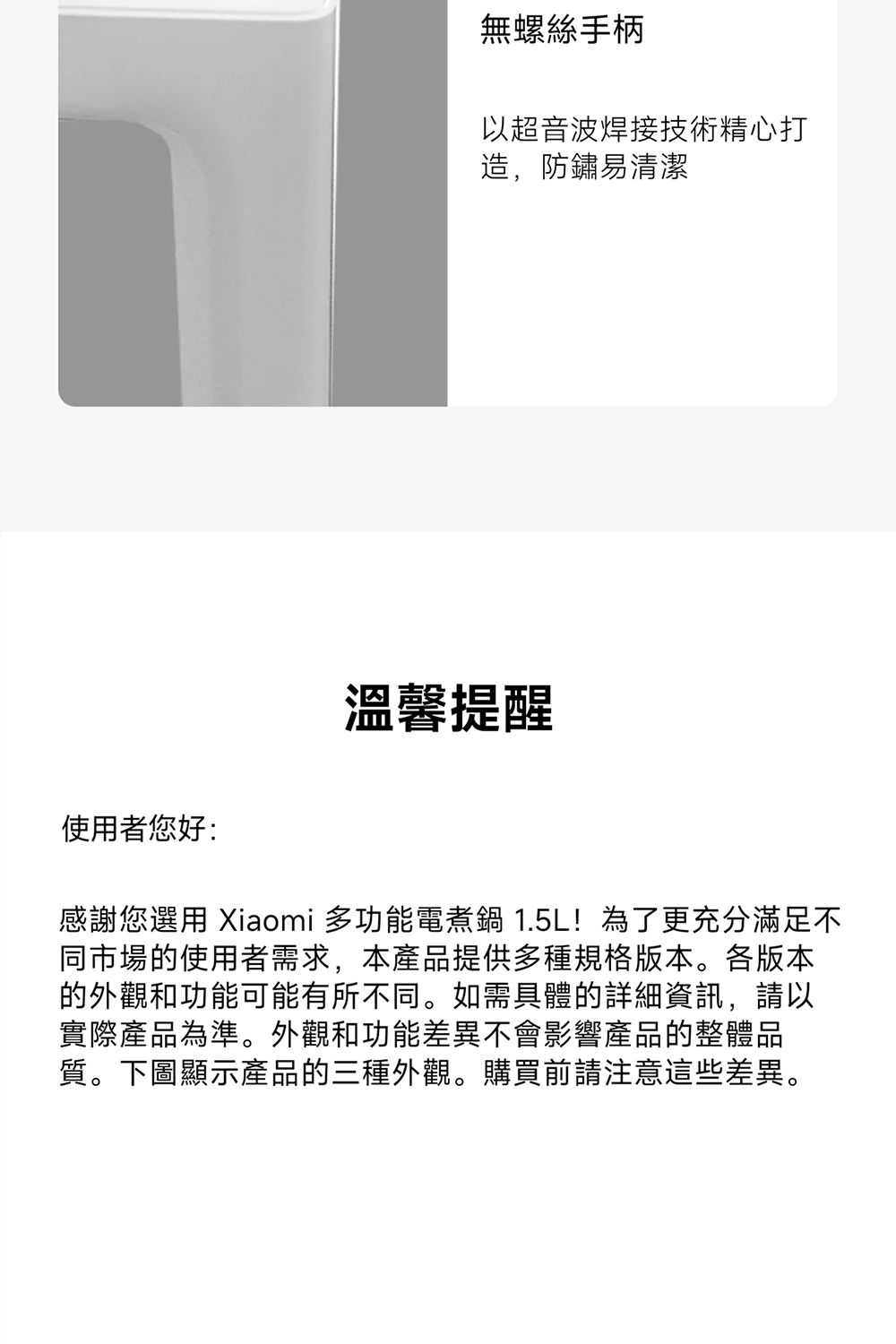 無螺絲手柄以超音波焊接技術精心打造,防鏽易清潔使用者您好:溫馨提醒感謝您選用 Xiaomi 多功能電煮鍋 1.5L!為了更充分滿足不同市場的使用者需求,本產品提供多種規格版本。各版本的外觀和功能可能有所不同。如需具體的詳細資訊,請以實際產品為準。外觀和功能差異不會影響產品的整體品質。下圖顯示產品的三種外觀。購買前請注意這些差異。