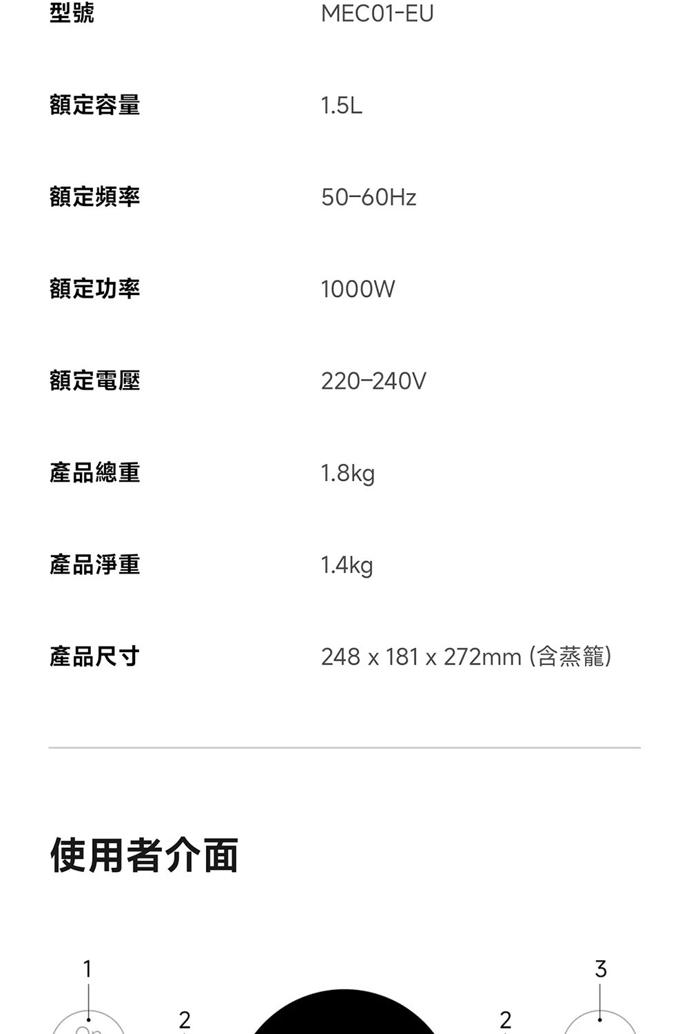 型號MEC01-EU額定容量1.5L額定頻率50-60Hz額定功率1000W額定電壓220-240V產品總重1.8kg產品淨重1.4kg產品尺寸248 x 181 x 272mm (含蒸籠)使用者介面1223