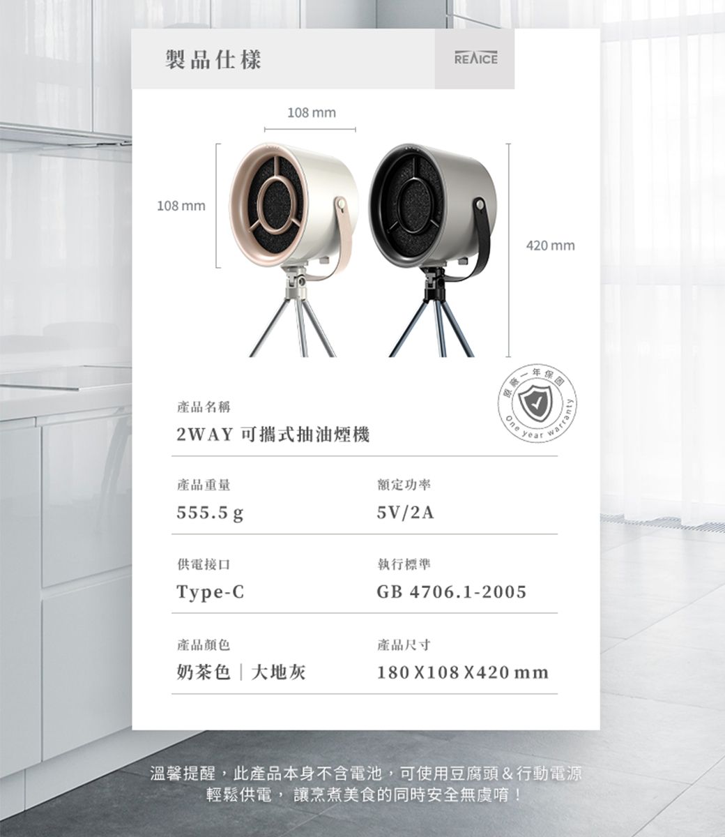 製品仕樣108 mm108 mm產品名稱2WAY 可攜式抽油煙機產品重量555.5 g供電接口額定功率5V/2A執行標準Type-C產品顏色奶茶色大地灰REAICE420 mm年One yeaGB 4706.1-2005產品尺寸180 X108X420 mm溫馨提醒,此產品本身不含電池,可使用豆腐頭&行動電源輕鬆供電,讓烹煮美食的同時安全無虞唷!