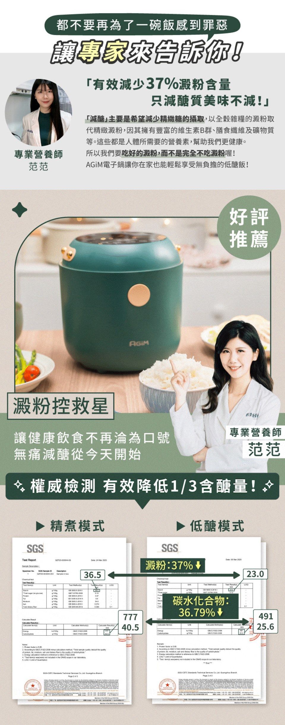 都不要再為了一碗飯感到罪惡讓專家告訴你「有效減少37%澱粉含量只減醣質美味不減!「減醣」主要是希望減少精緻糖的攝取以全穀雜糧的澱粉取代精緻澱粉因其擁有豐富的維生素群、膳食纖維及礦物質等。這些都是人體所需要的營養素幫助我們更健康。所以我們要吃好的澱粉,而不是完全不吃澱粉喔!GiM電子鍋讓你在家也能輕鬆享受無負擔的低醣飯!專業營養師范范GIM好評推薦澱粉控救星專業營養師讓健康飲食不再淪為口號無痛減醣從今天開始范范權威檢測 有效降低13含醣量!▶ 精煮模式 port      1365SGS▶ 低醣模式   澱粉:37%0  /   BA  Re                      , ,                             SGS           AT碳水化合物:36.79% 4915.677740.5    2     the   ,      the   3.    is   .        the   in         2 of 2