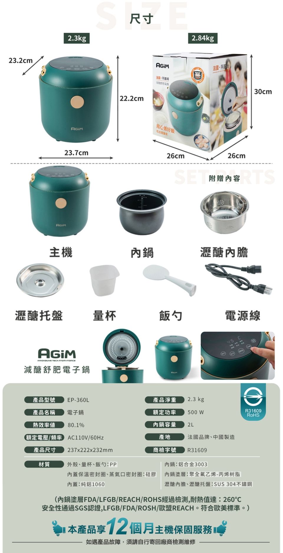 23.2cm2.3kg23.7cm尺寸 22.2cmE2.84kg法國用心做好飯吃出健康30cm26cm26cm附贈容主機內鍋瀝醣瀝醣托盤量杯飯勺電源線AGIM   減醣舒肥電子鍋產品型號 EP-360L產品淨重2.3 kg產品名稱電子鍋額定功率500 WR31609RoHS熱效率80.1%內鍋容量2L額定電壓/ AC110V/產品尺寸237x222x232mm材質外殼、量杯、飯勺內蓋保溫密封圈、蒸氣口密封圈:硅膠產地商檢字號 R31609法國品牌、中國製造內鍋:鋁合金3003內蓋:純鋁1060內鍋塗層:聚全氟乙烯-丙烯树脂瀝醣內膽、瀝醣托盤:SUS304(內鍋塗層FDA/LFGB/REACH/ROHS經過檢測,耐熱值達:260安全性通過SGS認證,LFGB/FDA/ROSH/歐盟REACH。符合歐美標準。) 本產品享12 個月主機保固服務如遇產品故障,須請自行寄回廠商檢測維修