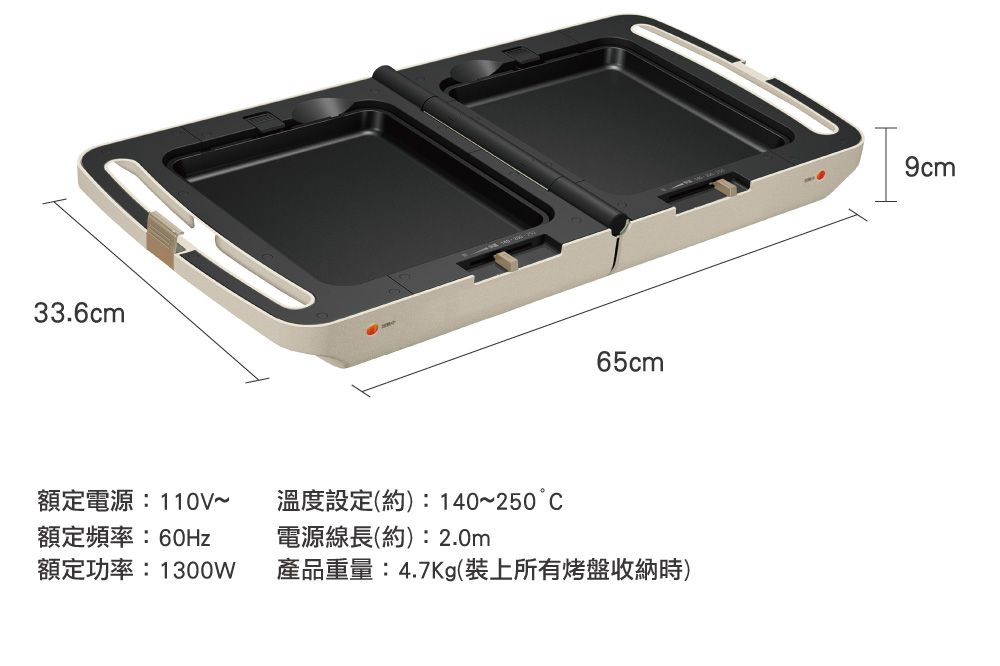 33.6cm65cm額定電源:110V額定頻率:60Hz溫度設定(約):140~250°C電源線長(約):2.0m額定功率:1300W產品重量:4.7Kg(裝上所有烤盤收納時)9cm