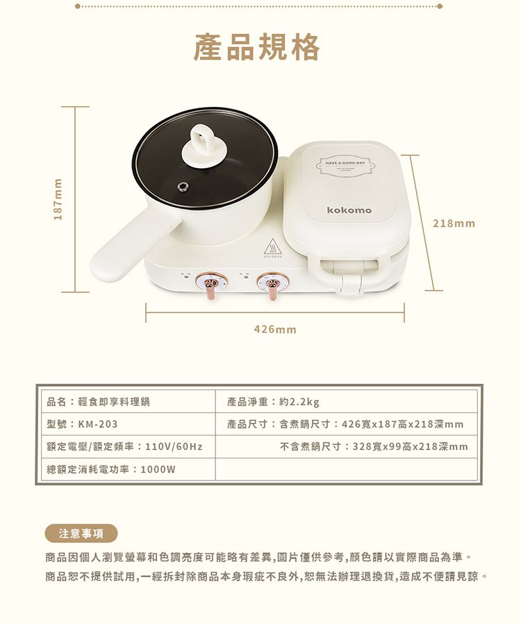 187mm產品規格426mmHAVE A  kokomo218mm品名:輕食即享料理鍋產品淨重:約2.2kg型號:KM-203額定電壓/額定頻率:110V/60Hz總額定消耗電功率:1000W產品尺寸:含煮鍋尺寸:426x187高x218深mm不含煮鍋尺寸:328x99高x218深mm注意事項商品因個人瀏覽螢幕和色調亮度可能略有差異,圖片僅供參考,請以實際商品為準。商品恕不提供試用,一經拆封除商品本身瑕疵不良外,恕無法辦理退換貨,造成不便請見諒。