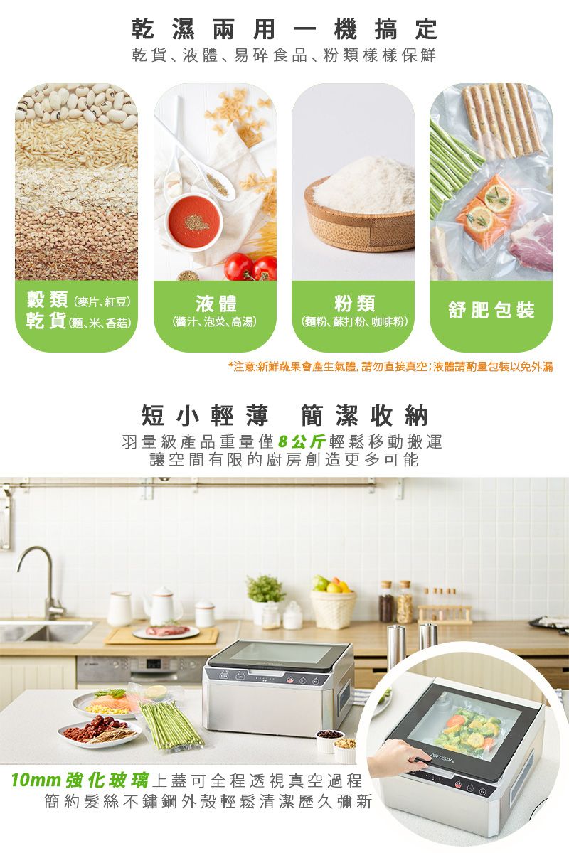 乾濕兩用一機搞定乾貨液體易碎食品粉類樣樣保鮮穀類(麥片、紅豆)液體粉類舒肥包裝乾貨(麵、米、香菇)(醬汁、泡菜、高湯)(麵粉、蘇打粉、咖啡粉)*注意:新鮮蔬果會產生氣體,請勿直接真空;液體請酌量包裝以免外漏短小輕薄簡潔收納羽量級產品重量僅8公斤輕鬆移動搬運讓空間有限的廚房創造更多可能10mm強化玻璃上蓋可全程透視真空過程簡約髮絲不鏽鋼外殼輕鬆清潔歷久彌新
