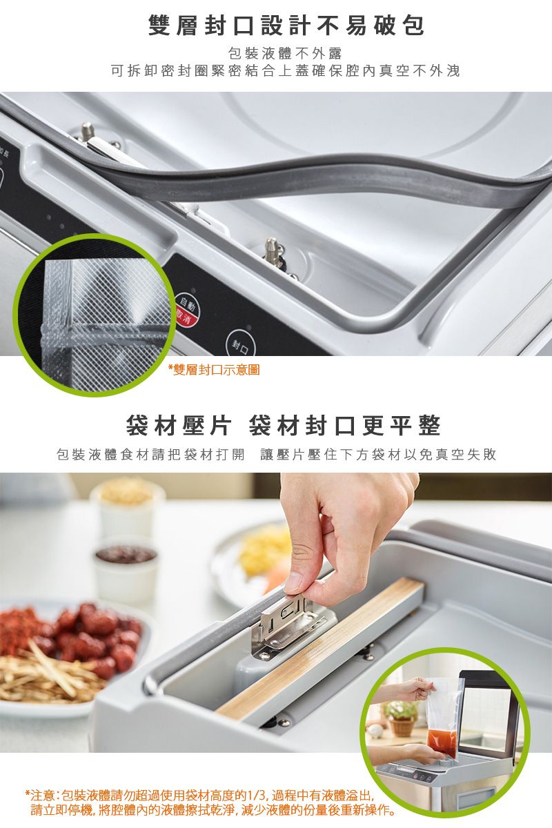 雙層封口設計不易破包包裝液體不外露可拆卸密封圈緊密結合上蓋確保真空不外洩*雙層封口示意圖袋材壓片 袋材封口更平整包裝液體食材請把袋材打開讓壓片壓住下方袋材以免真空失敗*注意:包裝液體請勿超過使用袋材高度的1/3,過程中有液體,請立即停機,將腔體內的液體擦拭乾淨,減少液體的份量後重新操作。