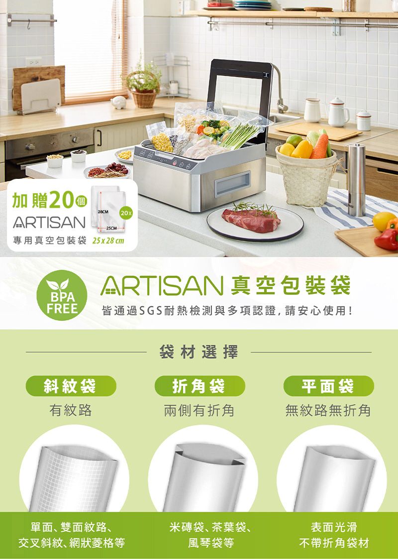 加贈20ARTISAN28CM 20x25CM專用真空包裝袋 25x28cmARTISAN 真空包裝袋BPAFREE皆通過SGS耐熱檢測與多項認證,請安心使用!袋材選擇斜紋袋折角袋平面袋有紋路兩側有折角無紋路無折角單面、雙面紋路、交叉斜紋、網狀菱格等米磚袋、茶葉袋、風琴袋等表面光滑不帶折角袋材