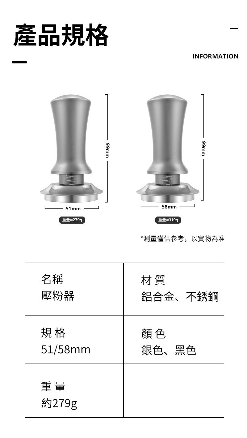 產品規格51mm重量≈279g99mmINFORMATION58mm重量99mm*測量僅供參考,以實物為准名稱壓粉器規格材質鋁合金、不銹鋼顏色51/58mm銀色、黑色重量約279g