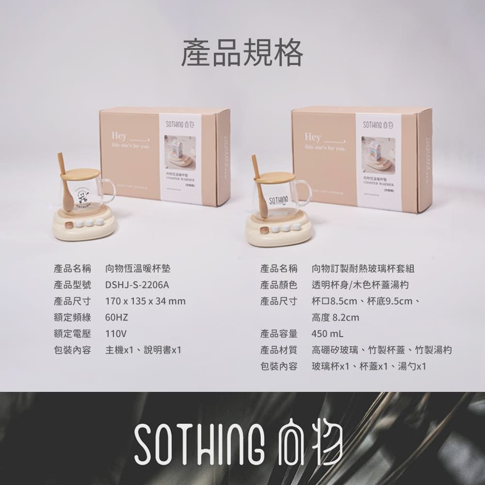 He   y產品規格  STHINGHey  for SOTHING O 產品名稱向物恆杯墊產品名稱向物訂製耐熱玻璃杯套組產品型號DSHJ-S-2206A產品顏色產品尺寸額定頻額定電壓170 x 135 x 34mm60HZ110V產品尺寸透明杯身/木色杯蓋湯杯口8.5cm、杯底9.5cm、高度 8.2cm產品容量450 mL包裝內容主機x1、說明書x1產品材質高硼矽玻璃、竹製杯蓋、竹製湯杓包裝內容玻璃杯x1、杯蓋x1、湯勺x1SOTHING