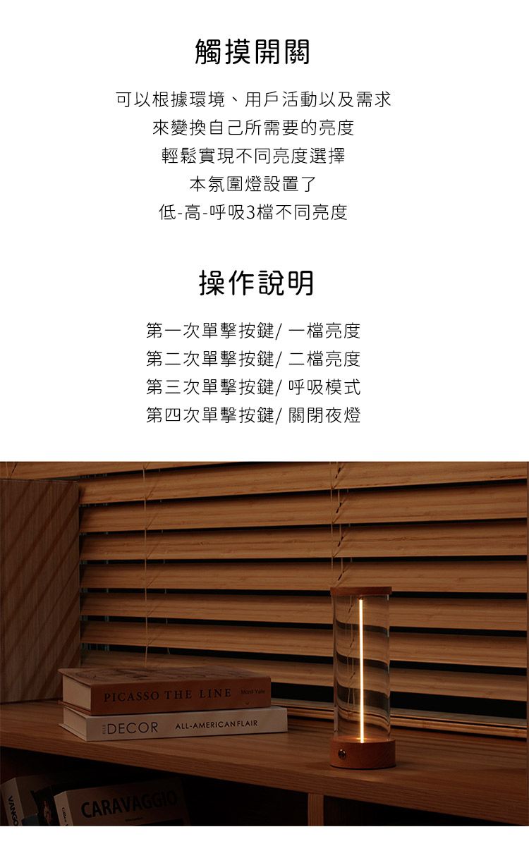 觸摸開關可以根據環境、用戶活動以及需求來變換自己所需要的亮度輕鬆實現不同亮度選擇本氛圍燈設置了低-高-呼吸3檔不同亮度操作說明第一次單擊按鍵/一檔亮度第二次單擊按鍵/二檔亮度第三次單擊按鍵/呼吸模式第四次單擊按鍵/關閉夜燈PICASSO THE LINE  DECORALL-AMERICAN FLAIRCARAVAGGIO