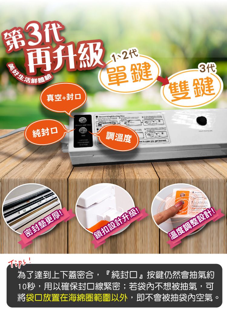 第3代再升級生活體驗真空+純封口單鍵3代雙鍵密封更厚!調溫度 in  you get 鎖扣設計升級!溫度調整設計!為了達到上下蓋密合,『純封口』按鍵仍然會抽氣約10秒,用以確保封口線緊密;若袋內不想被抽氣,可將袋口放置在海綿圈範圍以外,即不會被抽袋內空氣。