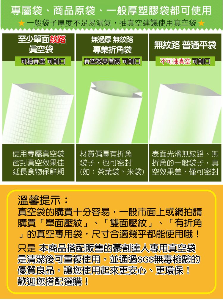 專屬商品原袋、一般厚塑膠袋都使用一般袋子厚度不足易漏氣,抽真空建議使用真空袋至少單面紋路眞空袋無過厚 無紋路專業折角袋無紋路 普通袋可抽真空 可真空效果有限 可封口不可抽真空 使用專屬真空袋材質偏厚有折角 表面光滑無紋路、無密封真空效果佳延長食物保鮮期袋子,也可密封折角的一般袋子,真(如:茶葉袋、米袋) 空效果差,僅可密封溫馨提示:、真空袋的購買十分容易,一般市面上或網拍請購買「單面壓紋」 「雙面壓紋」 「有折角」的真空專用袋,尺寸合適幾乎都能使用哦!只是 本商品搭配販售的豪割達人專用真空袋是清潔後可重複使用,並通過SGS無毒檢驗的優質良品,讓您使用起來更安心、更環保!歡迎您搭配選購!