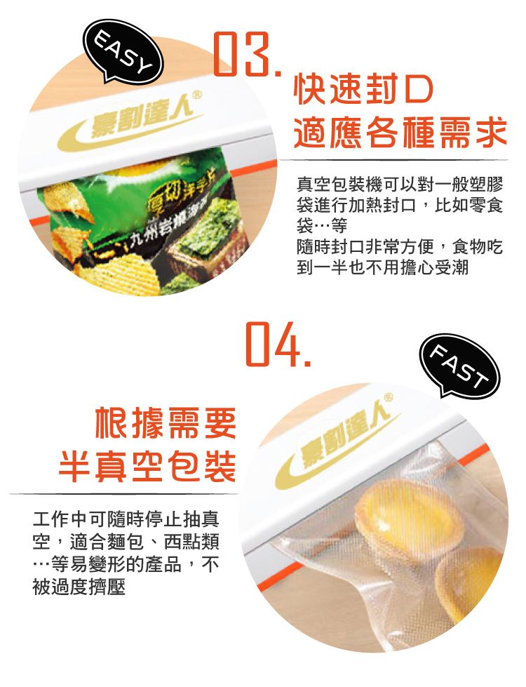 EASY.割九州 根據需要半真空包裝工作中可隨時停止抽真空,適合麵包、西點類等易變形的產品,不被過度擠壓快速適應各種需求真空包裝機可以對一般塑膠袋進行加熱封口,比如零食袋…等隨時封口非常方便,食物吃到一半也不用擔心受潮.豪割人®FAST