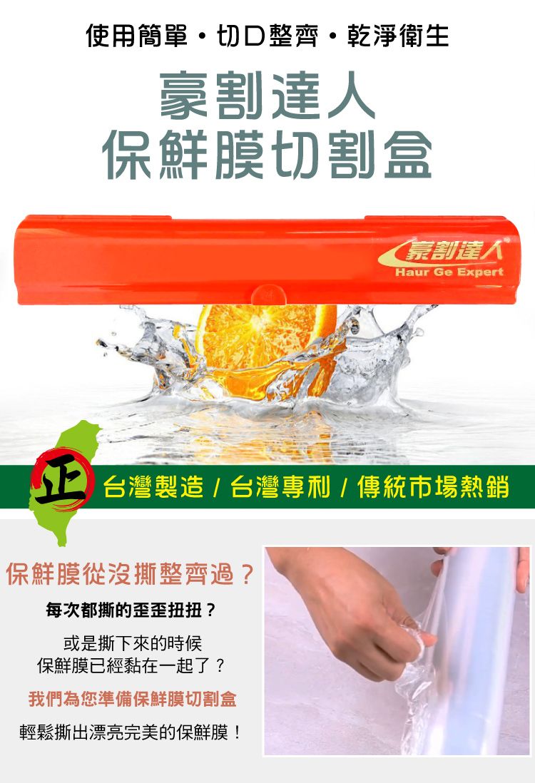 使用簡單切整齊乾淨衛生豪割達人保鮮膜切割盒割達人Haur Ge Expert 台灣製造/台灣專利/傳統市場熱銷保鮮膜從沒撕整齊過?每次都撕的歪歪扭扭?或是撕下來的時候保鮮膜已經黏在一起了?我們為您準備保鮮膜切割盒輕鬆撕出漂亮完美的保鮮膜!