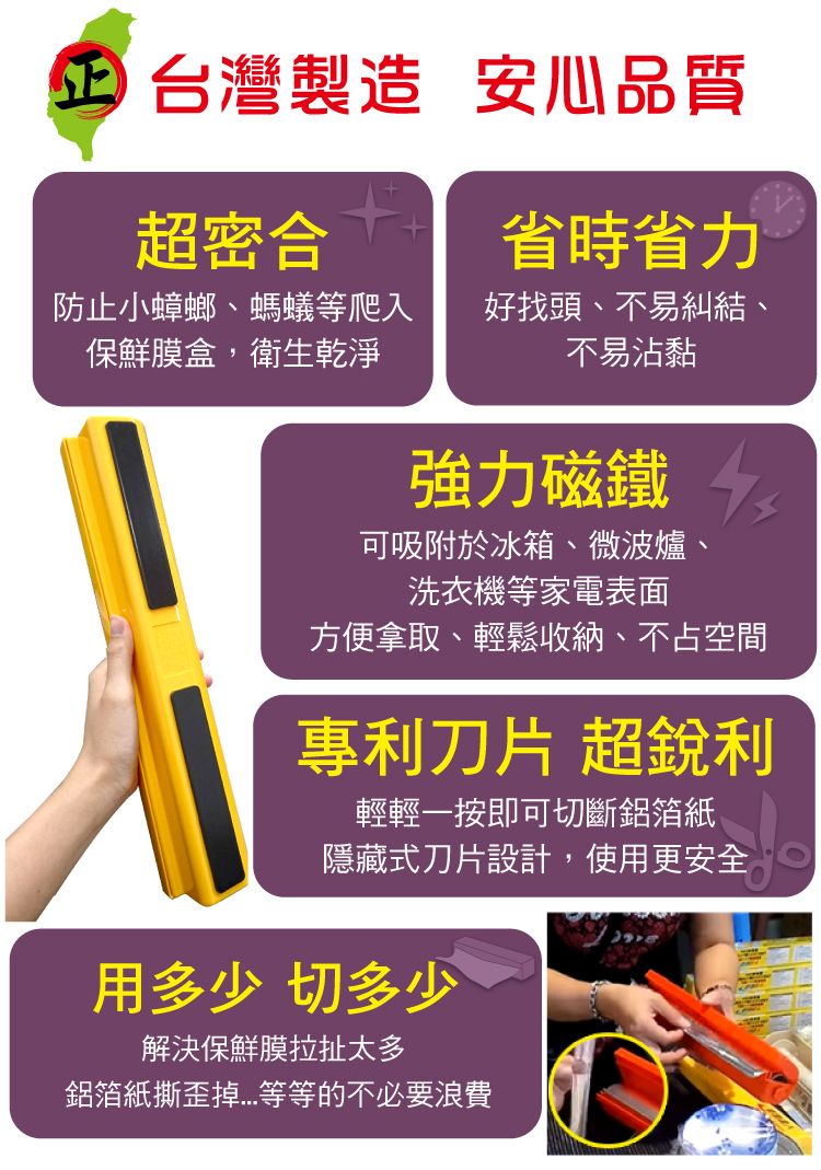 台灣製造 安心品質超密合防止小蟑螂、螞蟻等爬入保鮮膜盒,衛生乾淨省時省力好找頭、不易糾結、不易沾黏強力磁鐵 可吸附於冰箱、微波爐、洗衣機等家電表面方便拿取、輕鬆收納、不占空間專利刀片 超銳利輕輕一按即可切斷鋁箔紙隱藏式刀片設計,使用更安全用多少 切多少解決保鮮膜拉扯太多鋁箔紙撕歪掉等等的不必要浪費