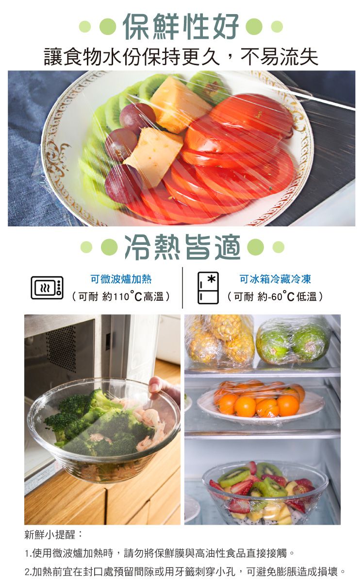 保鮮性好 讓食物水份保持更久,不易流失冷熱皆適可微波爐加熱(可耐 約110°C高溫) 可冰箱冷藏冷凍(可耐約-60低溫)新鮮小提醒:1.使用微波爐加熱時,請勿將保鮮膜與高油性食品直接接觸。2.加熱前宜在封口處預留間隙或用牙籤刺穿小孔,可避免膨脹造成損壞。