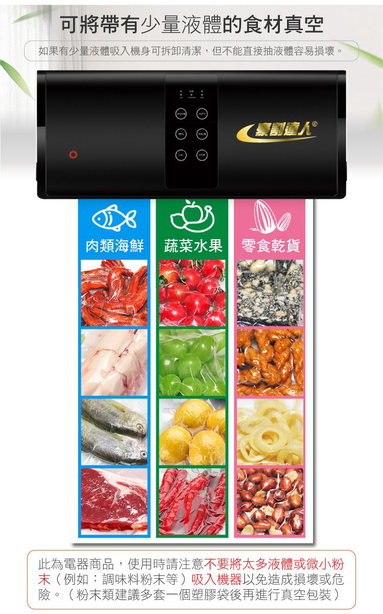 可將帶有少量液體的食材真空如果有少量液體吸入機身可拆卸清潔,但不能直接抽液體容易損壞。  豪割人 肉類海鮮 蔬菜水果零食乾貨此為電器商品,使用時請注意不要將太多液體或微小粉末(例如:調味料粉末等)吸入機器以免造成損壞或危險。(粉末類建議多套一個塑膠袋後再進行真空包裝)