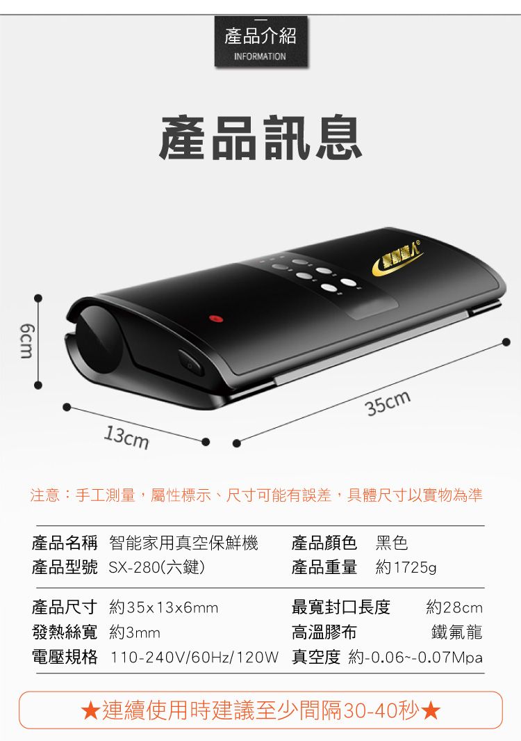6cm產品介紹INFORMATION產品訊息13cm35cm注意:手工測量,屬性標示、尺寸可能有誤差,具體尺寸以實物為準產品名稱 智能家用真空保鮮機產品顏色 黑色產品型號 SX-280(六鍵)產品重量 約1725g產品尺寸 約35x13x6mm發熱絲寬 約3mm最寬封口長度高溫膠布約28cm鐵氟龍電壓規格 110-240V/60Hz/120W 真空度 約-0.06~0.07Mpa★連續使用時建議至少間隔30-40秒★