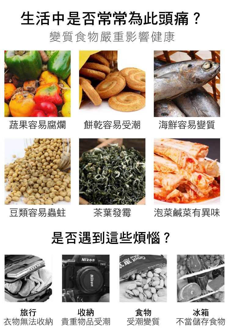 生活中是否常常為此頭痛?變質食物嚴重影響健康蔬果容易腐爛 餅乾容易受潮 海鮮容易變質豆類容易蟲蛀茶葉發霉 泡菜鹹菜有異味是否遇到這些煩惱?Nikon旅行收納食物冰箱衣物無法收納 貴重物品受潮受潮變質不當儲存食物