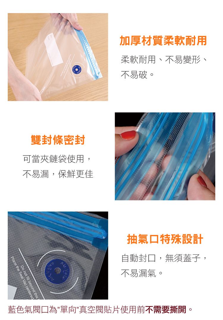 雙封條密封可當夾鏈袋使用,不易漏,保鮮更佳 this not fill    the Seal 加厚材質柔軟耐用柔軟耐用、不易變形、不易破。抽氣特殊設計自動封口,無須蓋子,不易漏氣。藍色氣閥口為單向真空閥貼片使用前不需要撕開。
