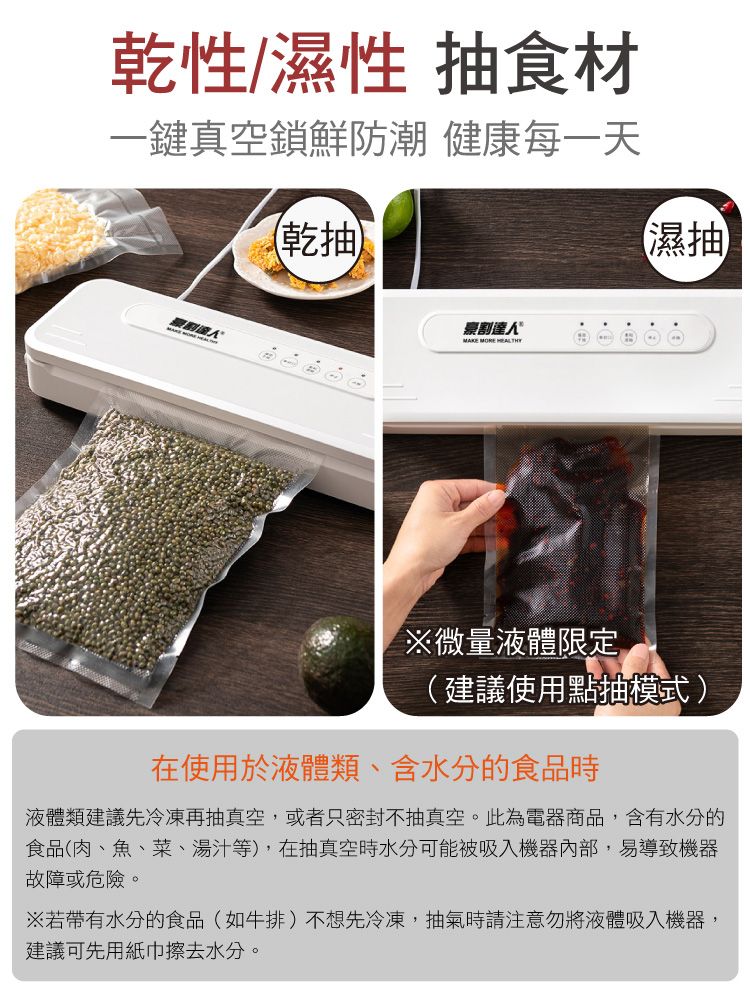 乾性/濕性 抽食材一鍵真空鎖鮮防潮 健康每一天乾抽割人MAKE MORE (濕抽微量液體限定(建議使用點抽模式)在使用於液體類、含水分的食品時液體類建議先冷凍再抽真空,或者只密封不抽真空。此為電器商品,含有水分的食品(肉、魚、菜、湯汁等),在抽真空時水分可能被吸入機器內部,易導致機器故障或危險。※若帶有水分的食品(如牛排)不想先冷凍,抽氣時請注意勿將液體吸入機器,建議可先用紙巾擦去水分。