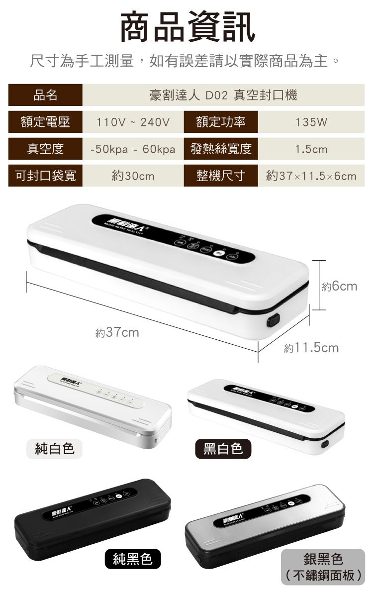 商品資訊尺寸為手工測量,如有誤差請以實際商品為主。品名豪割達人 D02 真空封口機額定電壓 110V~240V額定功率135W真空度-50kpa- 發熱絲寬度1.5cm可封口袋寬30cm整機尺寸約37x11.56cm純白色и 約6cm約37cm約11.5cm黑白色純黑色銀黑色(不鏽鋼面板)