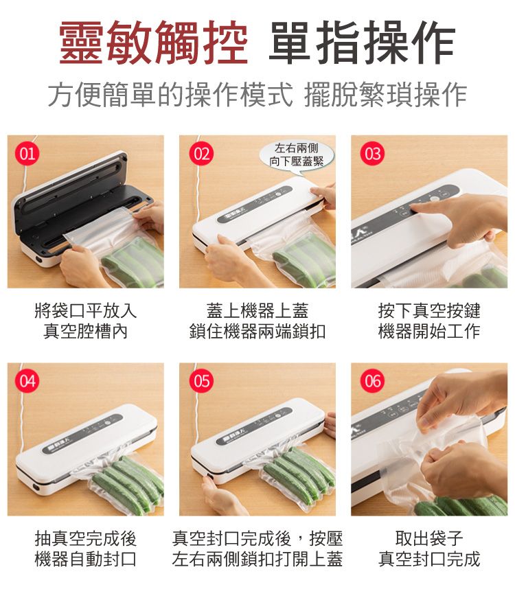 0104靈敏觸控 單指操作方便簡單的操作模式 擺脫繁瑣操作左右兩側0203向下壓蓋緊將袋口平放入真空蓋上機器上蓋鎖住機器兩端鎖扣按下真空按鍵機器開始工作0506抽真空完成後機器自動封口真空封口完成後,按壓左右兩側鎖扣打開上蓋取出袋子真空封口完成