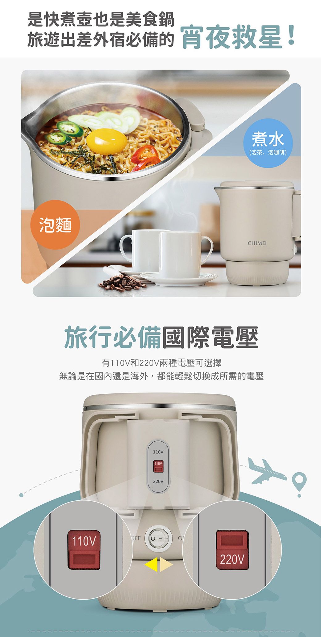 是快煮壺也是美食鍋旅遊出差外宿必備的 宵夜救星!煮水(泡茶、泡咖啡)泡麵CHIMEI旅行必備國際電壓有110V和220V兩種電壓可選擇無論是在國內還是海外,都能輕鬆切換成所需的電壓110VFFO110V110V220V220V