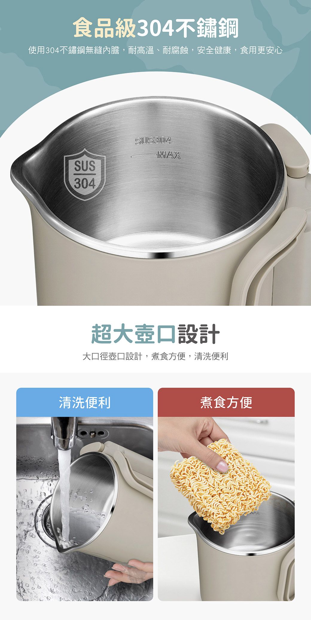 食品級304不鏽鋼使用304不鏽鋼無縫內膽,耐高溫、耐腐蝕,安全健康,食用更安心SUS304SUS304MAX超大壺口設計大口徑壺口設計,煮食方便,清洗便利清洗便利煮食方便
