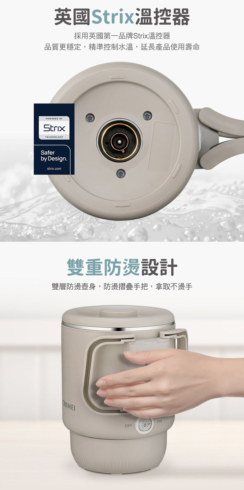 英國Strix溫控器採用英國第一品牌Strix溫控器品質更穩定,精準控制水溫,延長產品使用壽命POWERED BYStrixTECHNOLOGYSaferby Design.strix.com雙重防燙設計雙層防燙壺身,防燙摺疊手把,拿取不燙手ONOFF