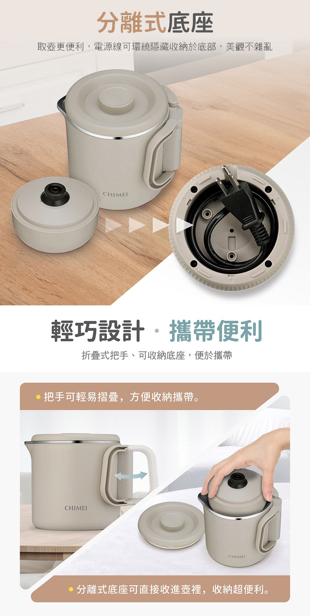 分離式底座取更便利電源線可環繞隱藏收納於底部,美觀不雜亂輕巧設計,攜帶便利折疊式把手、可收納底座,便於攜帶把手可輕易摺疊,方便收納攜帶。CHIMEICHIMEI分離式底座可直接收進壺裡,收納超便利。