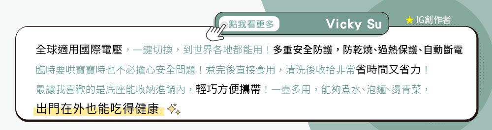 點我看更多Vicky SuIG創作者全球適用國際電壓,一鍵切換,到世界各地都能用!多重安全防護,防乾燒、過熱保護、自動斷電臨時要哄寶寶時也不必擔心安全問題!煮完後直接食用,清洗後收拾非常省時間又省力!最讓我喜歡的是底座能收納進鍋內,輕巧方便攜帶!一壺多用,能夠煮水、泡麵、燙青菜,出門在外也能吃得健康