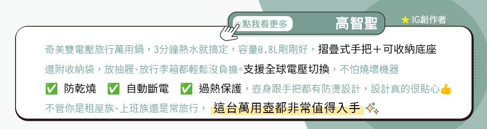 點我看更多高智聖 IG創作者奇美雙電壓旅行萬用鍋,3分鐘熱水就搞定,容量.8L剛剛好,摺疊式手把+可收納底座還附收納袋,放抽屜、放行李箱都輕鬆沒負擔。支援全球電壓切換,不怕燒壞機器 乾燒自動斷電 過熱保護,壺身跟手把都有防設計,設計真的很貼心不管你是租屋族、上班族還是常旅行, 這台萬用壺都非常值得入手