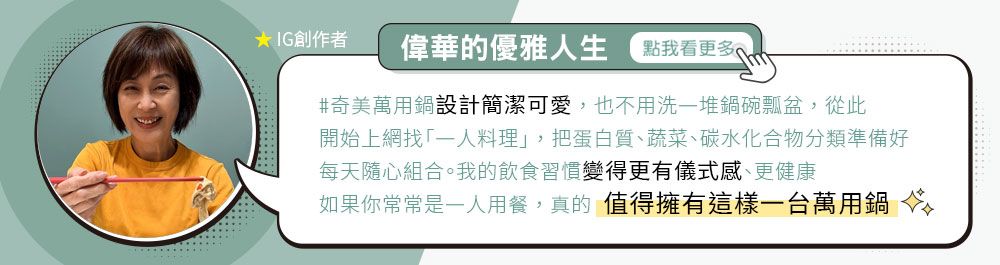 IG創作者偉華的優雅生 點我看更多#奇美萬用鍋設計簡潔可愛,也不用洗堆鍋碗瓢盆,從此開始上網找一人料理」,把蛋白質、蔬菜、碳水化合物分類準備好每天隨心組合。我的飲食習慣變得更有儀式感、更健康如果你常常是一人用餐,真的值得擁有這樣一台萬用鍋