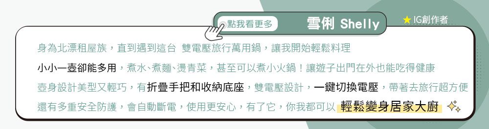 點我看更多雪俐 Shelly★ IG創作者身為北漂租屋族,直到遇到這台 雙電壓旅行萬用鍋,讓我開始輕鬆料理小小一壺卻能多用,煮水、煮麵、燙青菜,甚至可以煮小火鍋!讓遊子出門在外也能吃得健康壺身設計美型又輕巧,有折疊手把和收納底座,雙電壓設計,一鍵切換電壓,帶著去旅行超方便還有多重安全防護,會自動斷電,使用更安心,有了它,你我都可以輕鬆變身居家大廚