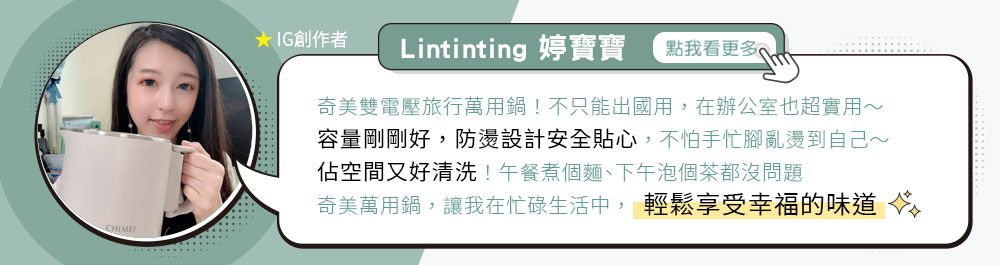 CHIMEIG創作者Lintinting 婷寶寶點我看更多奇美雙電壓旅行萬用鍋!不只能出國用,在辦公室也超實用~容量剛剛好,防燙設計安全貼心,不怕手忙腳亂燙到自己~佔空間又好清洗!午餐煮個麵、下午泡個茶都沒問題奇美萬用鍋,讓我在忙碌生活中, 輕鬆享受幸福的味道