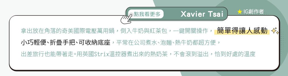 點我看更多Xavier Tsai★ IG創作者拿出放在角落的奇美國際電壓萬用鍋,倒入牛奶與紅茶包,鍵開關操作, 簡單得讓人感動 小巧輕便、折疊手把、可收納底座,平常在公司煮水、泡麵、熱牛奶都超方便,出差旅行也能帶著走。用英國Strix溫控器煮出來的熱奶茶,不會滾到溢出,恰到好處的溫度
