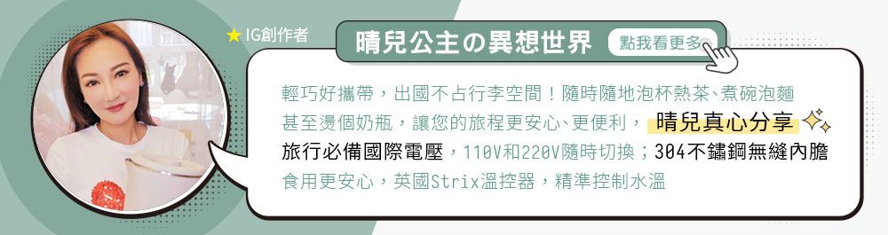 IG創作者公主の異想世界 點我看更多輕巧好攜帶出國不占行李空間!隨時隨地泡杯熱茶、煮碗泡麵甚至燙個奶瓶,讓您的旅程更安心、更便利, 晴兒真心分享旅行必備國際電壓,和220V隨時切換;304不鏽鋼無縫內膽食用更安心,英國Strix溫控器,精準控制水溫