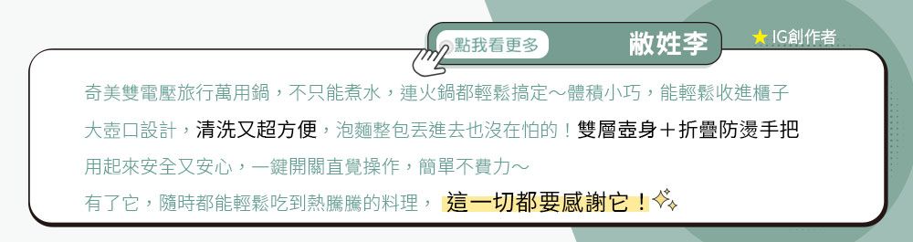 點我看更多李★ IG創作者奇美雙電壓旅行萬用鍋,不只能煮水,連火鍋都輕鬆搞定體積小巧,能輕鬆收進櫃子大壺口設計,清洗又超方便,泡麵整包進去也沒在怕的!雙層壺身+折疊防燙手把用起來安全又安心,一鍵開關直覺操作,簡單不費力~有了它,隨時都能輕鬆吃到熱騰騰的料理, 這一切都要感謝它!