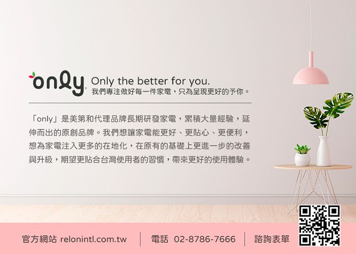 onlyOnly the better for you.我們專注做好每一件家電,只為呈現更好的予你。「only」是美第和代理品牌長期研發家電,累積大量經驗,延伸而出的原創品牌。我們想讓家電能更好、更貼心、更便利,想為家電注入更多的在地化,在原有的基礎上更進一步的改善與升級,期望更貼合台灣使用者的習慣,帶來更好的使用體驗。官方網站 relonintl.com.tw 電話 02-8786-7666 | 諮詢表單