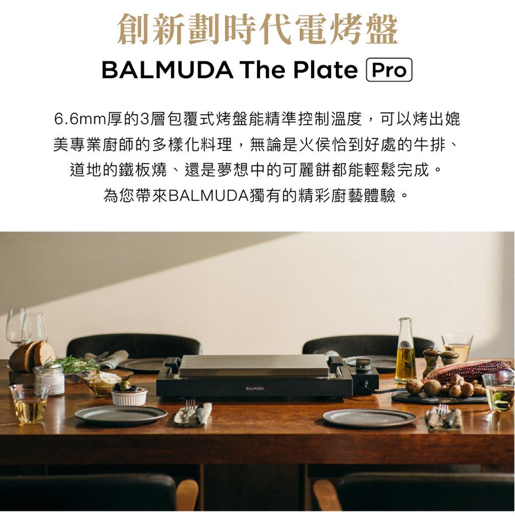 創新劃時代電烤盤 The Plate Pro6.6mm厚的3層包覆式烤盤能精準控制溫度,可以烤出媲美專業廚師的多樣化料理,無論是火侯恰到好處的牛排、道地的鐵板燒、還是夢想中的可麗餅都能輕鬆完成。為您帶來BALMUDA獨有的精彩廚藝體驗。BALMUDA