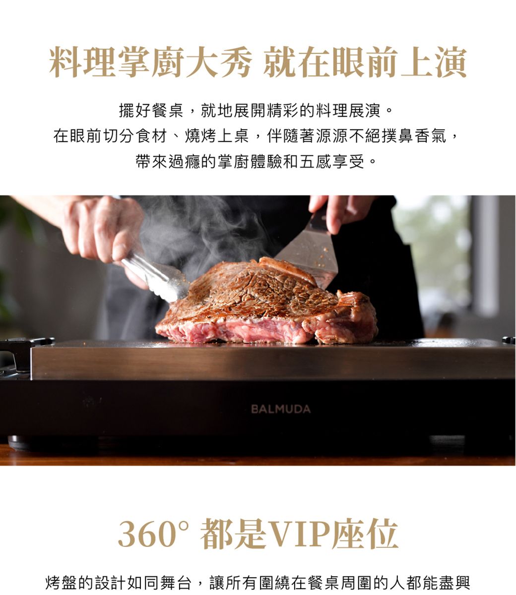 料理掌廚大秀 就在眼前上演擺好餐桌,就地展開精彩的料理展演。在眼前切分食材、燒烤上桌,伴隨著源源不絕撲鼻香氣,帶來過癮的掌廚體驗和五感享受。BALMUDA360°都是VIP座位烤盤的設計如同舞台,讓所有圍繞在餐桌周圍的人都能盡興